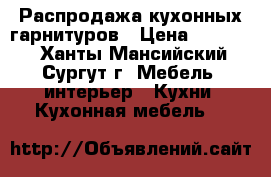 Распродажа кухонных гарнитуров › Цена ­ 80 000 - Ханты-Мансийский, Сургут г. Мебель, интерьер » Кухни. Кухонная мебель   